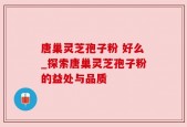 唐巢灵芝孢子粉 好么_探索唐巢灵芝孢子粉的益处与品质