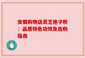 安徽购物店灵芝孢子粉：品质特色功效及选购指南