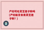 产妇可吃灵芝孢子粉吗(产妇能否食用灵芝孢子粉？)