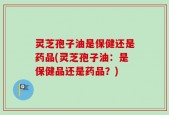 灵芝孢子油是保健还是药品(灵芝孢子油：是保健品还是药品？)