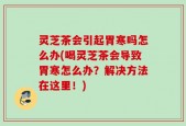 灵芝茶会引起胃寒吗怎么办(喝灵芝茶会导致胃寒怎么办？解决方法在这里！)