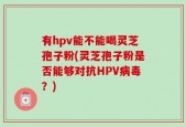 有hpv能不能喝灵芝孢子粉(灵芝孢子粉是否能够对抗HPV病毒？)