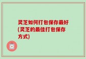 灵芝如何打包保存最好(灵芝的最佳打包保存方式)