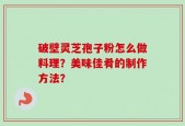 破壁灵芝孢子粉怎么做料理？美味佳肴的制作方法？