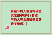 有结节的人适合吃破壁灵芝孢子粉吗 (有结节的人可食用破壁灵芝孢子粉吗？)