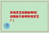 熟地灵芝经期能喝吗(经期能不能喝熟地灵芝？)