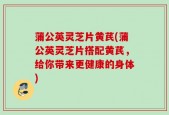 蒲公英灵芝片黄芪(蒲公英灵芝片搭配黄芪，给你带来更健康的身体)