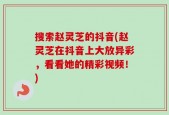 搜索赵灵芝的抖音(赵灵芝在抖音上大放异彩，看看她的精彩视频！)