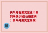 天气丹有黑灵芝这个系列吗多少钱(价格查询：天气丹黑灵芝系列)