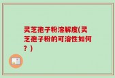 灵芝孢子粉溶解度(灵芝孢子粉的可溶性如何？)