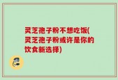 灵芝孢子粉不想吃饭(灵芝孢子粉或许是你的饮食新选择)