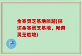 金寨灵芝基地旅游(探访金寨灵芝基地，畅游灵芝胜地)