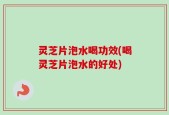 灵芝片泡水喝功效(喝灵芝片泡水的好处)