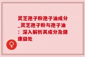 灵芝孢子粉孢子油成分_灵芝孢子粉与孢子油：深入解析其成分及健康益处