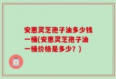 安惠灵芝孢子油多少钱一桶(安惠灵芝孢子油一桶价格是多少？)