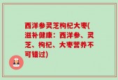 西洋参灵芝枸杞大枣(滋补健康：西洋参、灵芝、枸杞、大枣营养不可错过)