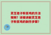 灵芝孢子粉蒸鸡的方法视频？详细讲解灵芝孢子粉蒸鸡的制作步骤？