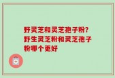 野灵芝和灵芝孢子粉？野生灵芝粉和灵芝孢子粉哪个更好