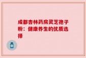 成都杏林药房灵芝孢子粉：健康养生的优质选择