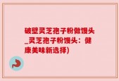 破壁灵芝孢子粉做馒头_灵芝孢子粉馒头：健康美味新选择)