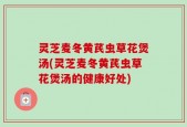 灵芝麦冬黄芪虫草花煲汤(灵芝麦冬黄芪虫草花煲汤的健康好处)