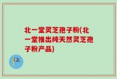 北一堂灵芝孢子粉(北一堂推出纯天然灵芝孢子粉产品)