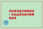河北灵芝孢子粉哪家好？长白山灵芝孢子粉哪家正宗