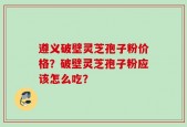 遵义破壁灵芝孢子粉价格？破壁灵芝孢子粉应该怎么吃？