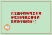 灵芝孢子粉焖鸡怎么做好吃(如何做出美味的灵芝孢子粉焖鸡？)