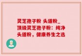 灵芝孢子粉 头道粉_顶级灵芝孢子粉：纯净头道粉，健康养生之选