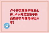 卢小开灵芝孢子粉怎么样_卢小开灵芝孢子粉品质评价与使用体验分享)