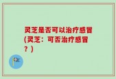 灵芝是否可以治疗感冒(灵芝：可否治疗感冒？)