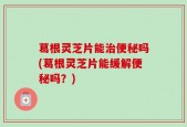 葛根灵芝片能治便秘吗(葛根灵芝片能缓解便秘吗？)