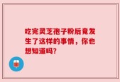 吃完灵芝孢子粉后竟发生了这样的事情，你也想知道吗？