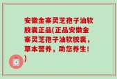 安徽金寨灵芝孢子油软胶囊正品(正品安徽金寨灵芝孢子油软胶囊，草本营养，助您养生！)
