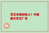 灵芝多糖创始人？中国最大灵芝厂家