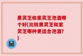 黑灵芝和紫灵芝泡酒哪个好(比较黑灵芝和紫灵芝哪种更适合泡酒？)