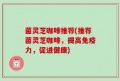 菌灵芝咖啡推荐(推荐菌灵芝咖啡，提高免疫力，促进健康)