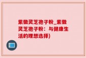 紫徽灵芝孢子粉_紫徽灵芝孢子粉：与健康生活的理想选择)