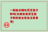 一般能长期吃灵芝孢子粉吗(长期食用灵芝孢子粉的安全性及注意事项)