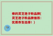 棒的灵芝孢子粉品牌(灵芝孢子粉品牌推荐：优质养生选择！)