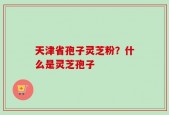 天津省孢子灵芝粉？什么是灵芝孢子