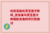 吃优乐能吃灵芝孢子粉吗_优乐美与灵芝孢子粉搭配食用的可行性探讨