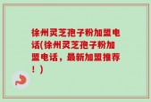 徐州灵芝孢子粉加盟电话(徐州灵芝孢子粉加盟电话，最新加盟推荐！)