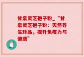 甘泉灵芝孢子粉_“甘泉灵芝孢子粉：天然养生珍品，提升免疫力与健康”