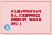 灵芝孢子粉饭前饭后吃什么_灵芝孢子粉的正确服用时间：饭前还是饭后？)
