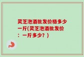 灵芝泡酒批发价格多少一斤(灵芝泡酒批发价：一斤多少？)
