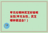 甲亢吃哪种灵芝好些呢女性(甲亢女性，灵芝哪种更适合？)