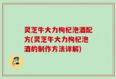 灵芝牛大力枸杞泡酒配方(灵芝牛大力枸杞泡酒的制作方法详解)