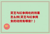 灵芝与红参同吃的效果怎么样(灵芝与红参同食的功效有哪些？)